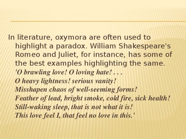 In literature, oxymora are often used to highlight a paradox. William Shakespeare's Romeo and Juliet, for instance, has some of the best examples highlighting the same.  'O brawling love! O loving hate! . . .  O heavy lightness! serious vanity!  Misshapen chaos of well-seeming forms!  Feather of lead, bright smoke, cold fire, sick health!  Still-waking sleep, that is not what it is!  This love feel I, that feel no love in this.'