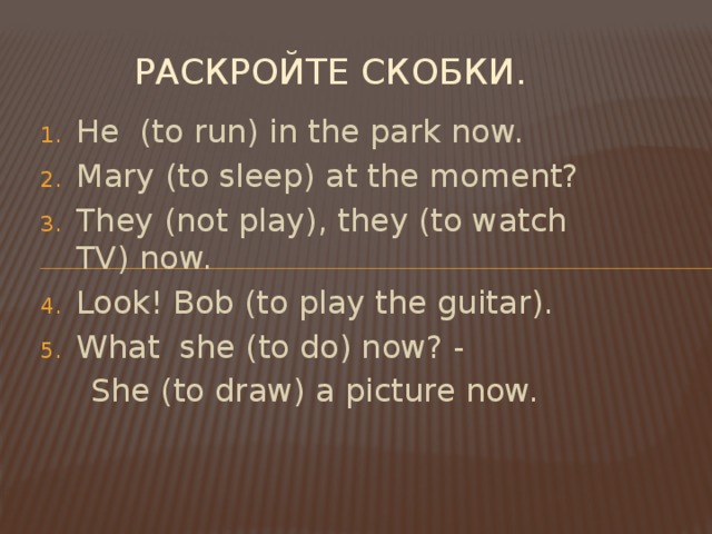Раскройте скобки. He (to run) in the park now. Mary (to sleep) at the moment? They (not play), they (to watch TV) now. Look! Bob (to play the guitar). What she (to do) now? -  She (to draw) a picture now.