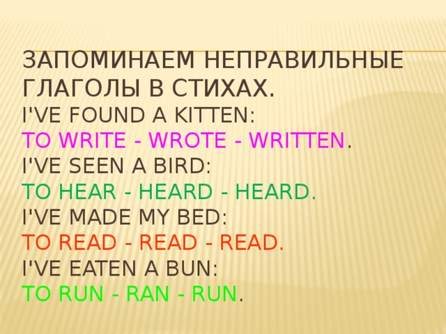 Запоминаем неправильные глаголы в стихах.  I've found a kitten:  To write - wrote - written .  I've seen a bird:  To hear - heard - heard.  I've made my bed:  To read - read - read.  I've eaten a bun:  To run - ran - run .