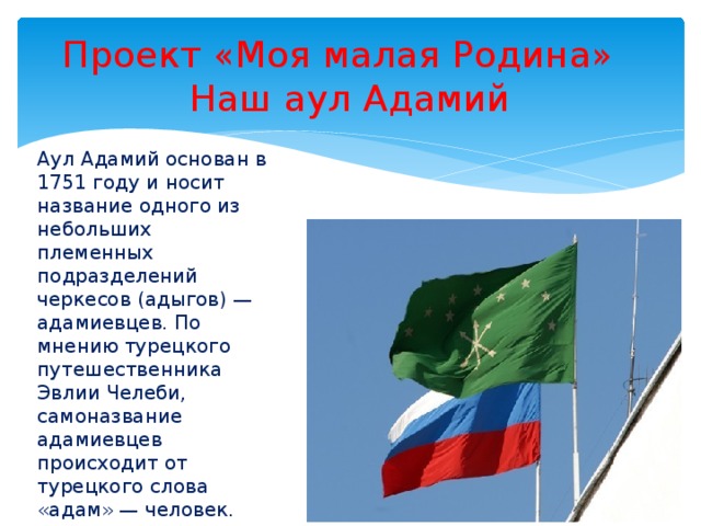 Проект «Моя малая Родина»  Наш аул Адамий Аул Адамий основан в 1751 году и носит название одного из небольших племенных подразделений черкесов (адыгов) — адамиевцев. По мнению турецкого путешественника Эвлии Челеби, самоназвание адамиевцев происходит от турецкого слова «адам» — человек.