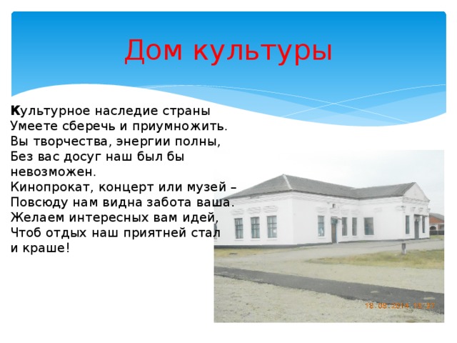 Дом культуры К ультурное наследие страны  Умеете сберечь и приумножить.  Вы творчества, энергии полны,  Без вас досуг наш был бы невозможен.  Кинопрокат, концерт или музей –  Повсюду нам видна забота ваша.  Желаем интересных вам идей,  Чтоб отдых наш приятней стал и краше!