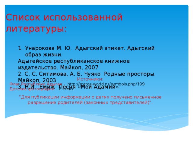 Список использованной литературы: Унарокова М. Ю. Адыгский этикет. Адыгский образ жизни. Адыгейское республиканское книжное издательство. Майкоп, 2007 2. С. С. Ситимова, А. Б. Чуяко Родные просторы. Майкоп, 2003 3. Н.И. Емиж Песня «Мой Адамий» Источники:  Флаг Республики Адыгея - http://states-world.ru/symbols.php/199  Детские фотографии – 2 класс 