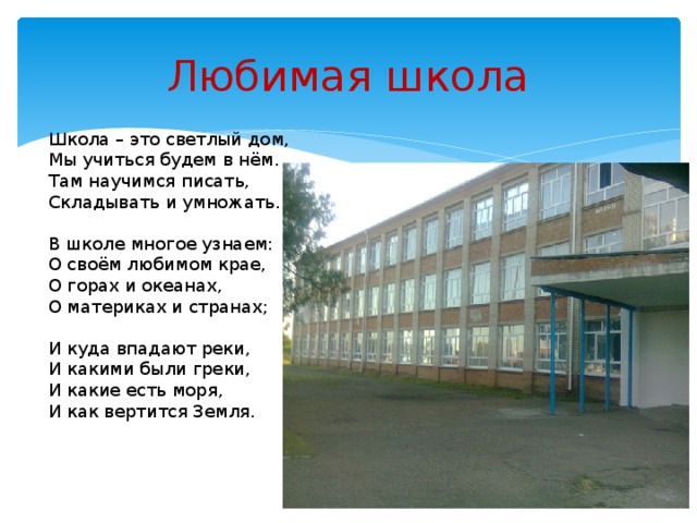 Любимая школа Школа – это светлый дом,  Мы учиться будем в нём.  Там научимся писать,  Складывать и умножать.   В школе многое узнаем:  О своём любимом крае,  О горах и океанах,  О материках и странах;   И куда впадают реки,  И какими были греки,  И какие есть моря,  И как вертится Земля.