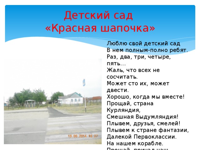 Детский сад  «Красная шапочка» Люблю свой детский сад  В нем полным-полно ребят.  Раз, два, три, четыре, пять…  Жаль, что всех не сосчитать.  Может сто их, может двести.  Хорошо, когда мы вместе!  Прощай, страна Курляндия,  Смешная Выдумляндия!  Плывем, друзья, смелей!  Плывем к стране фантазии,  Далекой Первоклассии.  На нашем корабле.  Прощай, причал наш сказочный,  И добрый, и загадочный,  Прощай, наш детский сад!