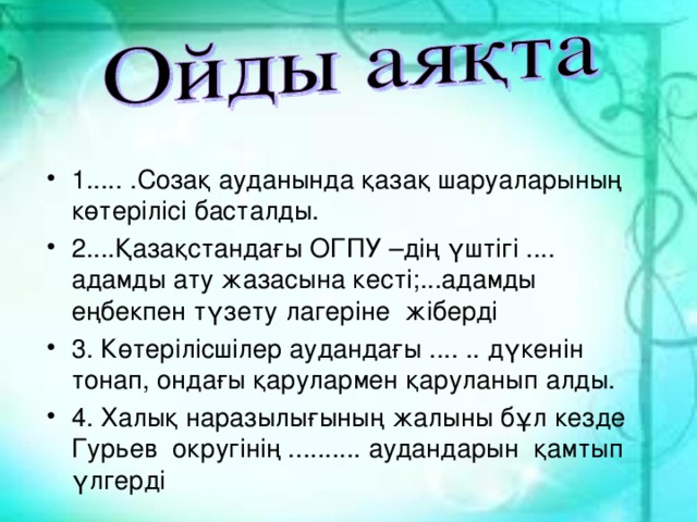 1..... .Созақ ауданында қазақ шаруаларының көтерілісі басталды. 2....Қазақстандағы ОГПУ –дің үштігі .... адамды ату жазасына кесті;...адамды еңбекпен түзету лагеріне жіберді 3. Көтерілісшілер аудандағы .... .. дүкенін тонап, ондағы қарулармен қаруланып алды. 4. Халық наразылығының жалыны бұл кезде Гурьев округінің .......... аудандарын қамтып үлгерді