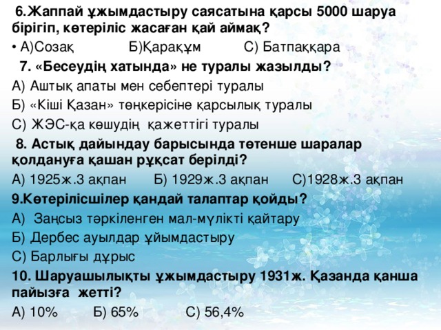 6.Жаппай ұжымдастыру саясатына қарсы 5000 шаруа бірігіп, көтеріліс жасаған қай аймақ?  А)Созақ Б)Қарақұм С) Батпаққара  7. «Бесеудің хатында» не туралы жазылды? А) Аштық апаты мен себептері туралы Б) «Кіші Қазан» төңкерісіне қарсылық туралы С) ЖЭС-қа көшудің қажеттігі туралы  8. Астық дайындау барысында төтенше шаралар қолдануға қашан рұқсат берілді? А) 1925ж.3 ақпан Б) 1929ж.3 ақпан С)1928ж.3 ақпан Көтерілісшілер қандай талаптар қойды? А) Заңсыз тәркіленген мал-мүлікті қайтару Б) Дербес ауылдар ұйымдастыру С) Барлығы дұрыс 10. Шаруашылықты ұжымдастыру 1931ж. Қазанда қанша пайызға жетті? А) 10 % Б ) 65% С) 56,4%