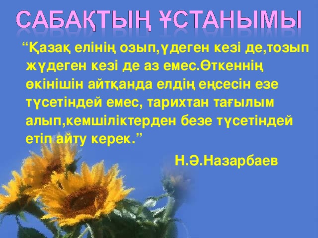 “ Қазақ елінің озып,үдеген кезі де,тозып жүдеген кезі де аз емес.Өткеннің өкінішін айтқанда елдің еңсесін езе түсетіндей емес, тарихтан тағылым алып,кемшіліктерден безе түсетіндей етіп айту керек. ”  Н.Ә.Назарбаев