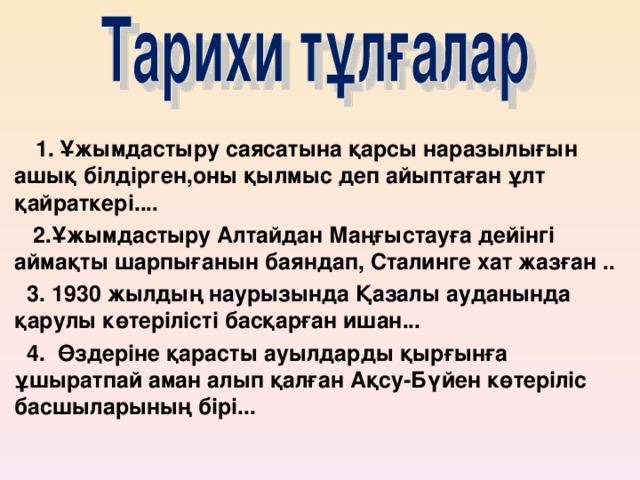 1. Ұжымдастыру саясатына қарсы наразылығын ашық білдірген,оны қылмыс деп айыптаған ұлт қайраткері....  2.Ұжымдастыру Алтайдан Маңғыстауға дейінгі аймақты шарпығанын баяндап, Сталинге хат жазған ..  3. 1930 жылдың наурызында Қазалы ауданында қарулы көтерілісті басқарған ишан...  4. Өздеріне қарасты ауылдарды қырғынға ұшыратпай аман алып қалған Ақсу-Бүйен көтеріліс басшыларының бірі...