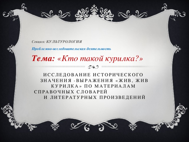 Секция: КУЛЬТУРОЛОГИЯ Проблемно-исследовательская деятельность  Тема: «Кто такой курилка?» ИССЛЕДОВАНИЕ ИСТОРИЧЕСКОГО ЗНАЧЕНИЯ -ВЫРАЖЕНИЯ «ЖИВ, ЖИВ КУРИЛКА» по материалам СПРАВОЧНЫХ СЛОВАРЕЙ И ЛИТЕРАТУРНЫХ ПРОИЗВЕДЕНИЙ