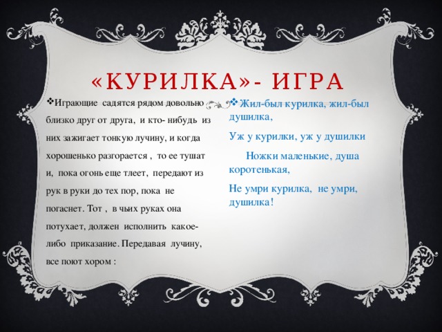 «Курилка»- ИГРА Играющие садятся рядом довольно близко друг от друга, и кто- нибудь из них зажигает тонкую лучину, и когда хорошенько разгорается , то ее тушат и, пока огонь еще тлеет, передают из рук в руки до тех пор, пока не погаснет. Тот , в чьих руках она потухает, должен исполнить какое-либо приказание. Передавая лучину, все поют хором : Жил-был курилка, жил-был душилка, Уж у курилки, уж у душилки  Ножки маленькие, душа коротенькая, Не умри курилка, не умри, душилка!