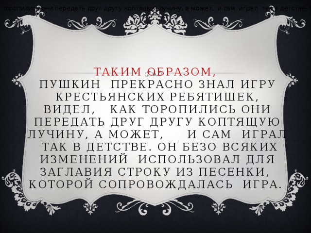 Пушкин – мы можем утверждать это – прекрасно знал игру крестьянских ребятишек, видел, наверно, как торопились они передать друг другу коптящую лучину, а может, и сам играл так в детстве. Он безо всяких изменений использовал для заглавия строку из песенки, которой сопровождалась игра. Пушкин – мы можем утверждать это – прекрасно знал игру крестьянских ребятишек, видел, наверно, как торопились они передать друг другу коптящую лучину, а может, и сам играл так в детстве. Он безо всяких изменений использовал для заглавия строку из песенки, которой сопровождалась игра. ТАКИМ ОБРАЗОМ,  Пушкин прекрасно знал игру крестьянских ребятишек, видел, как торопились они передать друг другу коптящую лучину, а может, и сам играл так в детстве. Он безо всяких изменений использовал для заглавия строку из песенки, которой сопровождалась игра.