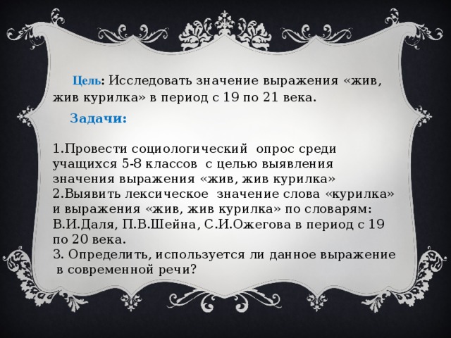 Цель : Исследовать значение выражения «жив, жив курилка» в период с 19 по 21 века.  Задачи:  1.Провести социологический опрос среди учащихся 5-8 классов с целью выявления значения выражения «жив, жив курилка» 2.Выявить лексическое значение слова «курилка» и выражения «жив, жив курилка» по словарям: В.И.Даля, П.В.Шейна, С.И.Ожегова в период с 19 по 20 века. 3. Определить, используется ли данное выражение в современной речи?    