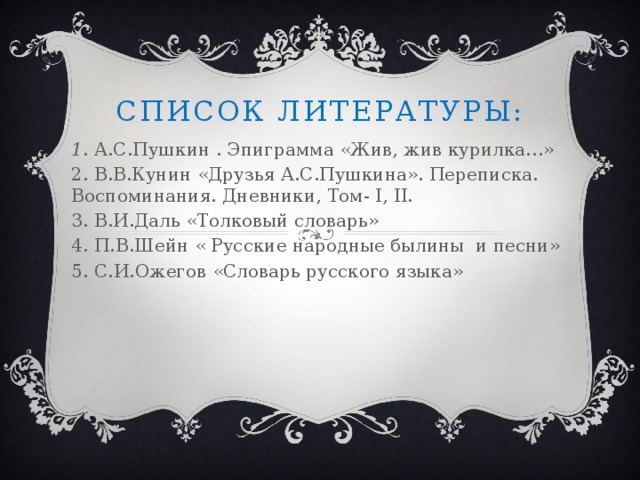 Список литературы: 1 . А.С.Пушкин . Эпиграмма «Жив, жив курилка…» 2. В.В.Кунин «Друзья А.С.Пушкина». Переписка. Воспоминания. Дневники, Том- I, II. 3. В.И.Даль «Толковый словарь» 4. П.В.Шейн « Русские народные былины и песни» 5. С.И.Ожегов «Словарь русского языка»