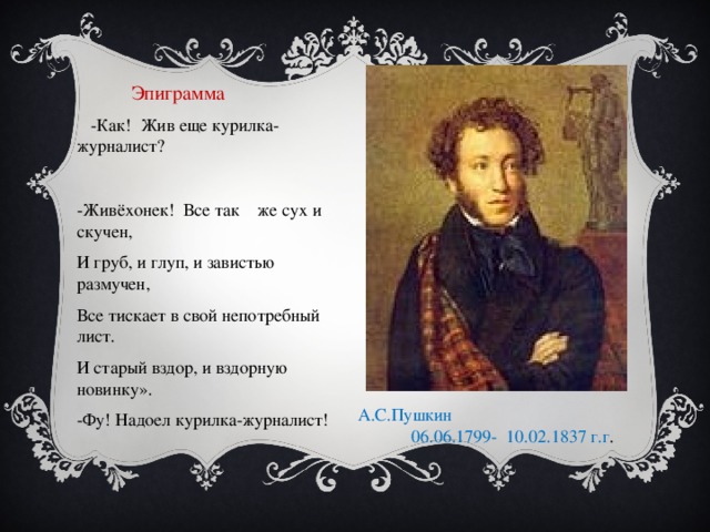 А.С.Пушкин 06.06.1799- 10.02.1837 г.г .  Эпиграмма  -Как! Жив еще курилка-журналист? -Живёхонек! Все так же сух и скучен, И груб, и глуп, и завистью размучен, Все тискает в свой непотребный лист. И старый вздор, и вздорную новинку». -Фу! Надоел курилка-журналист! А.С.Пушкин Провести социологический опрос среди учащихся 5-8 классов школы с целью выявления значения выражения «жив, жив курилка» Выявить лексическое значение слова «курилка» и выражения «жив, жив курилка» по словарям: В.И.Даля, П.В.Шейна, С.И.Ожегова в период с 19 по 20 века. Используется ли данное выражение в настоящее время.