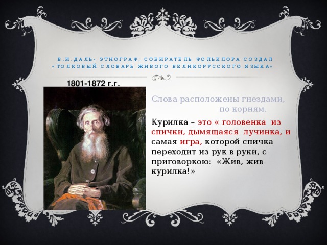 В.И.Даль- этнограф, собиратель фольклора Создал «Толковый словарь живого великорусского языка»  1801-1872 г.г. Слова расположены гнездами, по корням. Курилка – это « головенка из спички, дымящаяся лучинка, и самая игра, которой спичка переходит из рук в руки, с приговоркою: «Жив, жив курилка!»