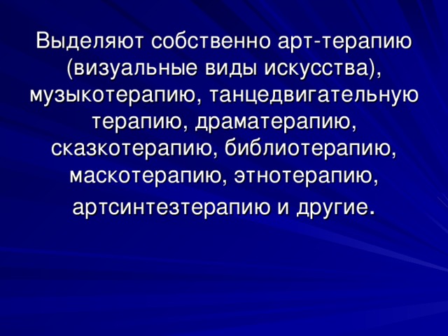 Выделяют собственно арт-терапию (визуальные виды искусства), музыкотерапию, танцедвигательную терапию, драматерапию, сказкотерапию, библиотерапию, маскотерапию, этнотерапию, артсинтезтерапию и другие .