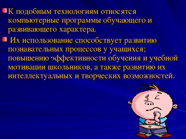 К подобным технологиям относятся компьютерные программы обучающего и развивающего характера.  Их использование способствует развитию познавательных процессов у учащихся; повышению эффективности обучения и учебной мотивации школьников, а также развитию их интеллектуальных и творческих возможностей .