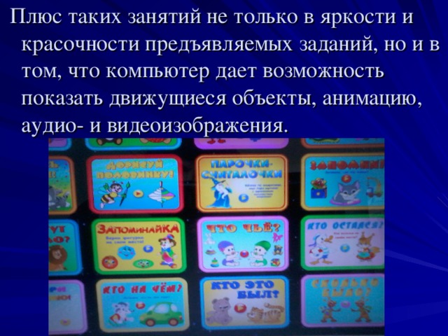 Плюс таких занятий не только в яркости и красочности предъявляемых заданий, но и в том, что компьютер дает возможность показать движущиеся объекты, анимацию, аудио- и видеоизображения.