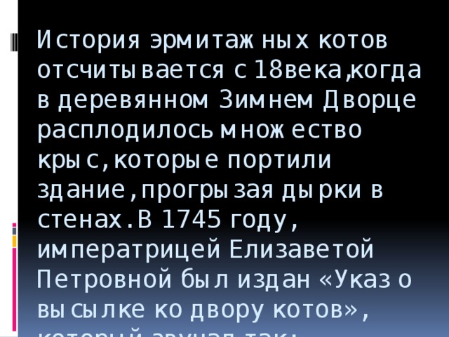 История эрмитажных котов отсчитывается с 18века,когда в деревянном Зимнем Дворце расплодилось множество крыс, которые портили здание, прогрызая дырки в стенах. В 1745 году, императрицей Елизаветой Петровной был издан «Указ о высылке ко двору котов», который звучал так: