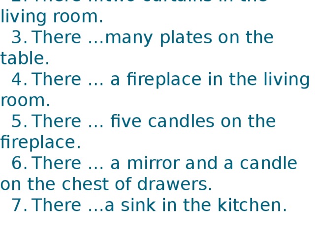 Fill in: is/are  1.  There …a sofa next to the fireplace.  2.  There …two curtains in the living room.  3.  There …many plates on the table.  4.  There … a fireplace in the living room.  5.  There … five candles on the fireplace.  6.  There … a mirror and a candle on the chest of drawers.  7.  There …a sink in the kitchen.   