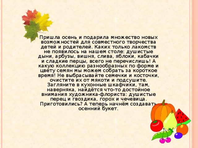 Пришла осень и подарила множество новых возможностей для совместного творчества детей и родителей. Каких только лакомств не появилось на нашем столе: душистые дыни, арбузы, вишня, слива, яблоки, кабачки и сладкие перцы, всего не перечислишь! А какую коллекцию разнообразных по форме и цвету семян мы можем собрать за короткое время! Не выбрасывайте семечки и косточки, очистите их от мякоти и подсушите. Загляните в кухонные шкафчики, там, наверняка, найдётся что-то достойное внимания художника-флориста: душистые перец и гвоздика, горох и чечевица. Приготовились? А теперь начнём создавать осенний букет.