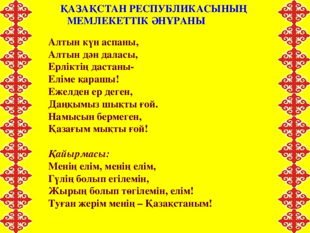 ҚАЗАҚСТАН РЕСПУБЛИКАСЫНЫҢ МЕМЛЕКЕТТІК ӘНҰРАНЫ  Алтын күн аспаны, Алтын дән даласы, Ерліктің дастаны- Еліме қарашы! Ежелден ер деген, Даңқымыз шықты ғой. Намысын бермеген, Қазағым мықты ғой!  Қайырмасы: Менің елім, менің елім, Гүлің болып егілемін, Жырың болып төгілемін, елім! Туған жерім менің – Қазақстаным!