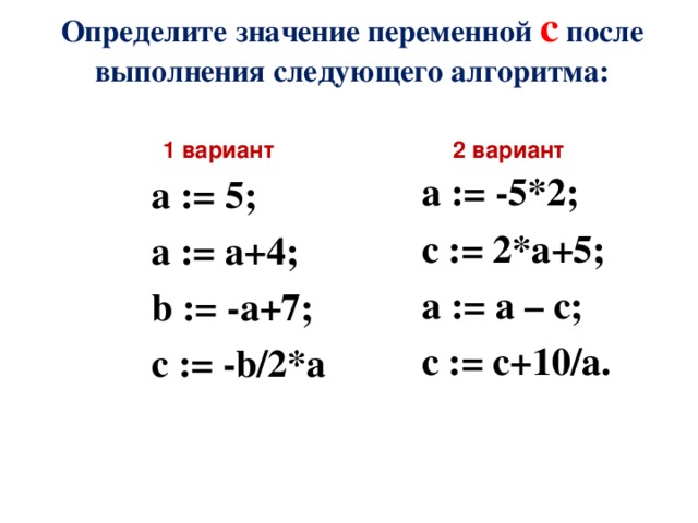 Определите значение переменной c после выполнения следующего алгоритма:  1 вариант 2 вариант a := -5*2; c := 2*a+5; a := a – c; c := c+10/a.  а := 5; а := а+4; b := -a+7; c := -b/2*a