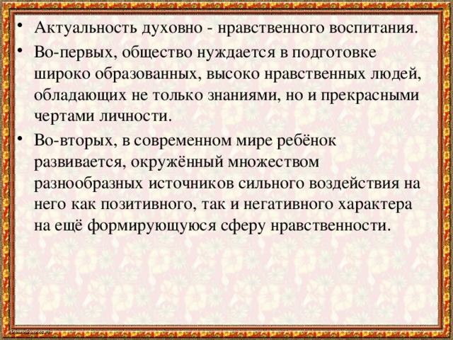 Актуальность духовно - нравственного воспитания. Во-первых, общество нуждается в подготовке широко образованных, высоко нравственных людей, обладающих не только знаниями, но и прекрасными чертами личности. Во-вторых, в современном мире ребёнок развивается, окружённый множеством разнообразных источников сильного воздействия на него как позитивного, так и негативного характера на ещё формирующуюся сферу нравственности.