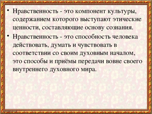 Нравственность - это компонент культуры, содержанием которого выступают этические ценности, составляющие основу сознания. Нравственность - это способность человека действовать, думать и чувствовать в соответствии со своим духовным началом, это способы и приёмы передачи вовне своего внутреннего духовного мира.