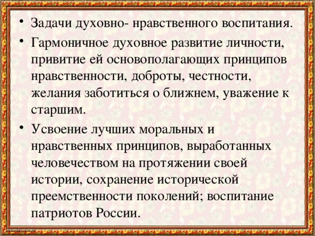 Задачи духовно- нравственного воспитания. Гармоничное духовное развитие личности, привитие ей основополагающих принципов нравственности, доброты, честности, желания заботиться о ближнем, уважение к старшим. Усвоение лучших моральных и нравственных принципов, выработанных человечеством на протяжении своей истории, сохранение исторической преемственности поколений; воспитание патриотов России.