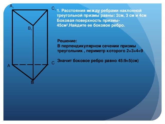 A 1 C 1 1. Расстояния между ребрами наклонной треугольной призмы равны: 2см, 3 см и 4см Боковая поверхность призмы- 45см 2 .Найдите ее боковое ребро. B 1 Решение: В перпендикулярном сечении призмы треугольник , периметр которого 2+3+4=9  Значит боковое ребро равно 45:9=5(см) C A B B B B B B B