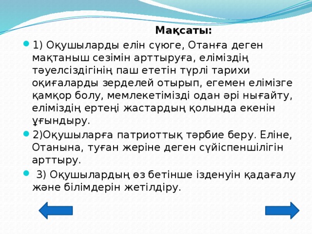 Мақсаты:   1) Оқушыларды елін сүюге, Отанға деген мақтаныш сезімін арттыруға, еліміздің тәуелсіздігінің паш ететін түрлі тарихи оқиғаларды зерделей отырып, егемен елімізге қамқор болу, мемлекетімізді одан әрі нығайту, еліміздің ертеңі жастардың қолында екенін ұғындыру. 2)Оқушыларға патриоттық тәрбие беру. Еліне, Отанына, туған жеріне деген сүйіспеншілігін арттыру.  3) Оқушылардың өз бетінше ізденуін қадағалу және білімдерін жетілдіру.