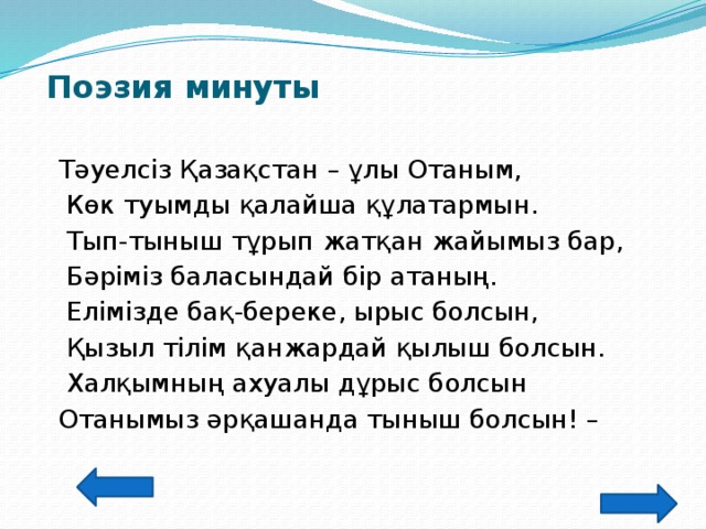 Поэзия минуты    Тәуелсіз Қазақстан – ұлы Отаным,  Көк туымды қалайша құлатармын.  Тып-тыныш тұрып жатқан жайымыз бар,  Бәріміз баласындай бір атаның.  Елімізде бақ-береке, ырыс болсын,  Қызыл тілім қанжардай қылыш болсын.  Халқымның ахуалы дұрыс болсын  Отанымыз әрқашанда тыныш болсын! –