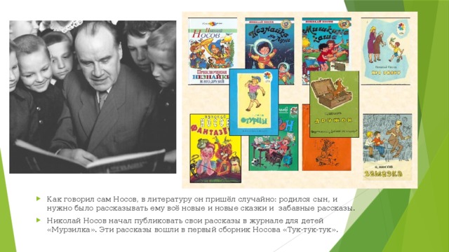 Как говорил сам Носов, в литературу он пришёл случайно: родился сын, и нужно было рассказывать ему всё новые и новые сказки и забавные рассказы. Николай Носов начал публиковать свои рассказы в журнале для детей «Мурзилка». Эти рассказы вошли в первый сборник Носова «Тук-тук-тук».