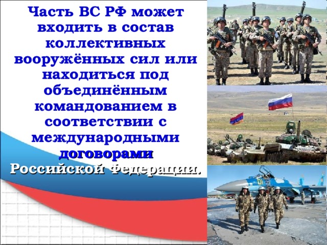 Часть ВС РФ может входить в состав коллективных вооружённых сил или находиться под объединённым командованием в соответствии с международными договорами Российской Федерации.