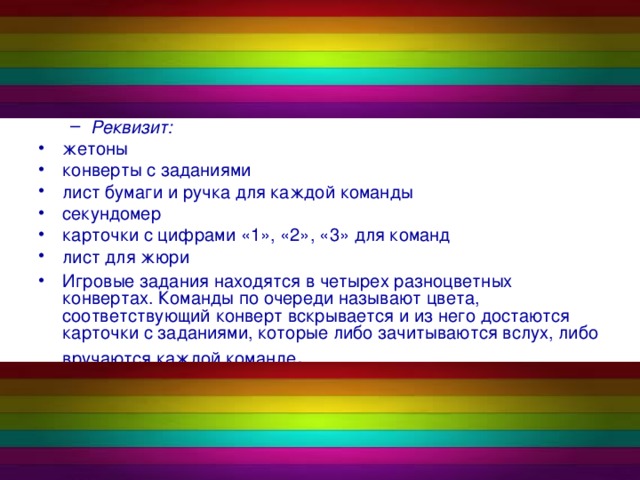 Реквизит: Реквизит: жетоны конверты с заданиями лист бумаги и ручка для каждой команды секундомер карточки с цифрами «1», «2», «3» для команд лист для жюри Игровые задания находятся в четырех разноцветных конвертах. Команды по очереди называют цвета, соответствующий конверт вскрывается и из него достаются карточки с заданиями, которые либо зачитываются вслух, либо вручаются каждой команде .