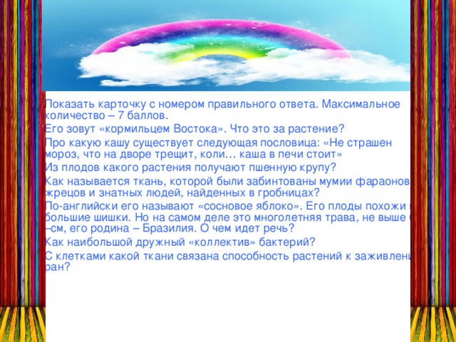 Показать карточку с номером правильного ответа. Максимальное количество – 7 баллов. Его зовут «кормильцем Востока». Что это за растение? Про какую кашу существует следующая пословица: «Не страшен мороз, что на дворе трещит, коли… каша в печи стоит» Из плодов какого растения получают пшенную крупу? Как называется ткань, которой были забинтованы мумии фараонов, жрецов и знатных людей, найденных в гробницах? По-английски его называют «сосновое яблоко». Его плоды похожи на большие шишки. Но на самом деле это многолетняя трава, не выше 60 –см, его родина – Бразилия. О чем идет речь? Как наибольшой дружный «коллектив» бактерий? С клетками какой ткани связана способность растений к заживлению ран?