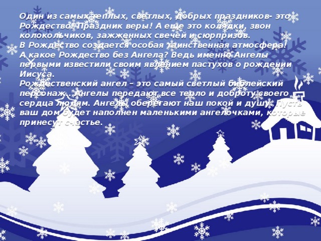 Один из самых теплых, светлых, добрых праздников- это Рождество! Праздник веры! А еще это колядки, звон колокольчиков, зажженных свечей и сюрпризов.  В Рождество создается особая таинственная атмосфера!  А какое Рождество без Ангела? Ведь именно Ангелы первыми известили своим явлением пастухов о рождении Иисуса.  Рождественский ангел – это самый светлый библейский персонаж.. Ангелы передают все тепло и доброту своего сердца людям. Ангелы оберегают наш покой и душу. Пусть ваш дом будет наполнен маленькими ангелочками, которые принесут счастье.