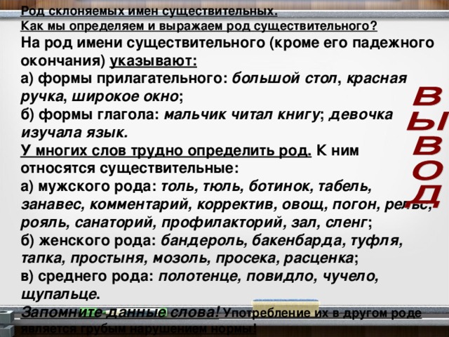 Род склоняемых имен существительных. Как мы определяем и выражаем род существительного? На род имени существительного (кроме его падежного окончания) указывают: а) формы прилагательного: большой  стол , красная  ручка , широкое  окно ; б) формы глагола: мальчик читал книгу ; девочка изучала язык. У многих слов трудно определить род. К ним относятся существительные: а) мужского рода: толь, тюль, ботинок, табель, занавес, комментарий, корректив, овощ, погон, рельс, рояль, санаторий, профилакторий, зал, сленг ; б) женского рода: бандероль, бакенбарда, туфля, тапка, простыня, мозоль, просека, расценка ; в) среднего рода: полотенце, повидло, чучело, щупальце . Запомните данные слова! Употребление их в другом роде является грубым нарушением нормы!