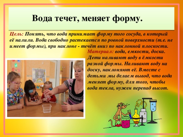 Вода течет, меняет форму. Цель: Понять, что вода принимает форму того сосуда, в который её налили. Вода свободно растекается по ровной поверхности (т.е. не имеет формы), при наклоне - течёт вниз по наклонной плоскости. Материал: вода, емкости, доска. Дети наливают воду в ёмкости разной формы. Наливают воду на доску, наклоняют её. Вместе с детьми мы делаем вывод, что вода меняет форму, для того, чтобы вода текла, нужен перепад высот.