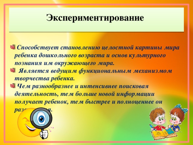 Экспериментирование  Способствует становлению целостной картины мира ребенка дошкольного возраста и основ культурного познания им окружающего мира.  Является ведущим функциональным механизмом творчества ребенка.  Чем разнообразнее и интенсивнее поисковая деятельность, тем больше новой информации получает ребенок, тем быстрее и nолноценнее он развиваетcя.