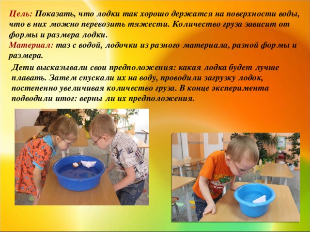 Цель: Показать, что лодки так хорошо держатся на поверхности воды, что в них можно перевозить тяжести. Количество груза зависит от формы и размера лодки. Материал: таз с водой, лодочки из разного материала, разной формы и размера. Дети высказывали свои предположения: какая лодка будет лучше плавать. Затем спускали их на воду, проводили загрузку лодок, постепенно увеличивая количество груза. В конце эксперимента подводили итог: верны ли их предположения.