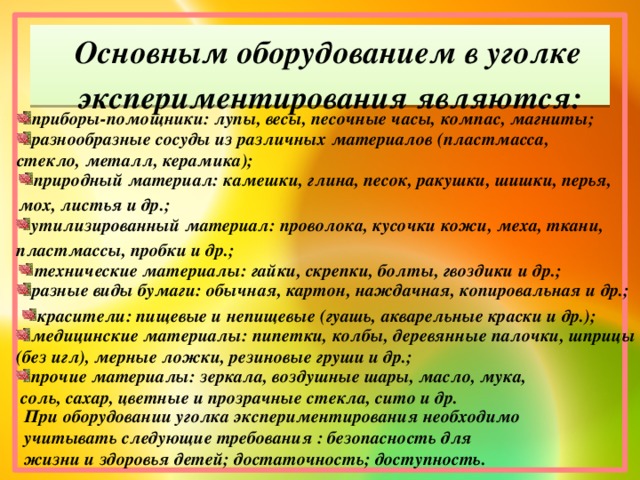 Основным оборудованием в уголке экспериментирования являются: приборы-помощники: лупы, весы, песочные часы, компас, магниты; разнообразные сосуды из различных материалов (пластмасса, стекло, металл, керамика); природный материал: камешки, глина, песок, ракушки, шишки, перья, мох, листья и др.; утилизированный материал: проволока, кусочки кожи, меха, ткани, пластмассы, пробки и др.; технические материалы: гайки, скрепки, болты, гвоздики и др.; разные виды бумаги: обычная, картон, наждачная, копировальная и др.; красители: пищевые и непищевые (гуашь, акварельные краски и др.); медицинские материалы: пипетки, колбы, деревянные палочки, шприцы (без игл), мерные ложки, резиновые груши и др.; прочие материалы: зеркала, воздушные шары, масло, мука,  соль, сахар, цветные и прозрачные стекла, сито и др. При оборудовании уголка экспериментирования необходимо учитывать следующие требования : безопасность для жизни и здоровья детей; достаточность; доступность.