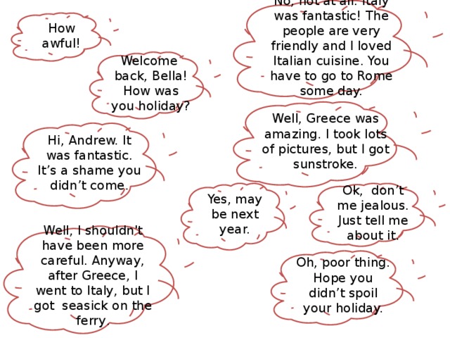 No, not at all. Italy was fantastic! The people are very friendly and I loved Italian cuisine. You have to go to Rome some day. How awful! Welcome back, Bella! How was you holiday? Well, Greece was amazing. I took lots of pictures, but I got sunstroke. Hi, Andrew. It was fantastic. It’s a shame you didn’t come. Yes, may be next year. Ok, don’t me jealous. Just tell me about it. Well, I shouldn't have been more careful. Anyway, after Greece, I went to Italy, but I got seasick on the ferry . Oh, poor thing. Hope you didn’t spoil your holiday.