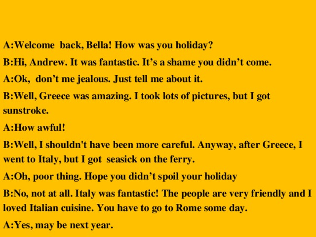 A:Welcome back, Bella! How was you holiday? B:Hi, Andrew. It was fantastic. It’s a shame you didn’t come. A:Ok, don’t me jealous. Just tell me about it. B:Well, Greece was amazing. I took lots of pictures, but I got sunstroke. A:How awful! B:Well, I shouldn't have been more careful. Anyway, after Greece, I went to Italy, but I got seasick on the ferry. A:Oh, poor thing. Hope you didn’t spoil your holiday B:No, not at all. Italy was fantastic! The people are very friendly and I loved Italian cuisine. You have to go to Rome some day. A:Yes, may be next year.