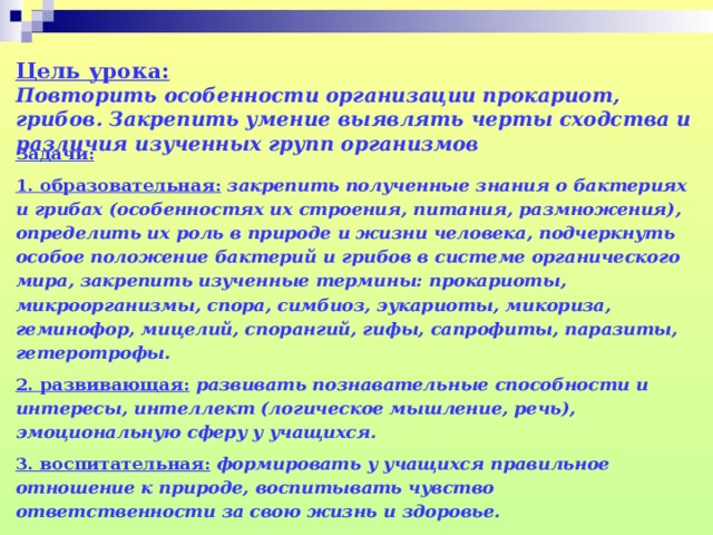 Цель урока:   Повторить особенности организации прокариот, грибов. Закрепить умение выявлять черты сходства и различия изученных групп организмов   Задачи: 1. образовательная:  закрепить полученные знания о бактериях и грибах (особенностях их строения, питания, размножения), определить их роль в природе и жизни человека, подчеркнуть особое положение бактерий и грибов в системе органического мира, закрепить изученные термины: прокариоты, микроорганизмы, спора, симбиоз, эукариоты, микориза, геминофор, мицелий, спорангий, гифы, сапрофиты, паразиты, гетеротрофы. 2. развивающая:  развивать познавательные способности и интересы, интеллект (логическое мышление, речь), эмоциональную сферу у учащихся. 3. воспитательная:  формировать у учащихся правильное отношение к природе, воспитывать чувство ответственности за свою жизнь и здоровье.