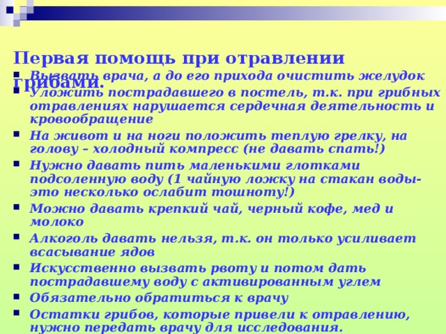 Первая помощь при отравлении грибами.   Вызвать врача, а до его прихода очистить желудок Уложить пострадавшего в постель, т.к. при грибных отравлениях нарушается сердечная деятельность и кровообращение На живот и на ноги положить теплую грелку, на голову – холодный компресс (не давать спать!) Нужно давать пить маленькими глотками подсоленную воду (1 чайную ложку на стакан воды- это несколько ослабит тошноту!) Можно давать крепкий чай, черный кофе, мед и молоко Алкоголь давать нельзя, т.к. он только усиливает всасывание ядов Искусственно вызвать рвоту и потом дать пострадавшему воду с активированным углем Обязательно обратиться к врачу Остатки грибов, которые привели к отравлению, нужно передать врачу для исследования.