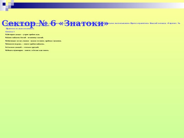 Сектор № 6 «Знатоки»   Вам даны конверты с половинками примет, вы должны составить из отдельных половинок целое правильное высказывание. Время ограничено. Каждой команде –6 примет. За каждый правильный ответ – 1 балл. ( Max-6)  Приметы из двух половинок. Команда 1 1.Вечером дожди — утром грибов жди. 2.Коли найдешь белый – остановку сделай. 3.Начинают летать мошки - нужно готовить грибные лукошки.  4.Колосится рожь — много грибов найдешь. 5.Сколько дождей — столько груздей. 6.Много мухоморов – значит, и белых жди много.