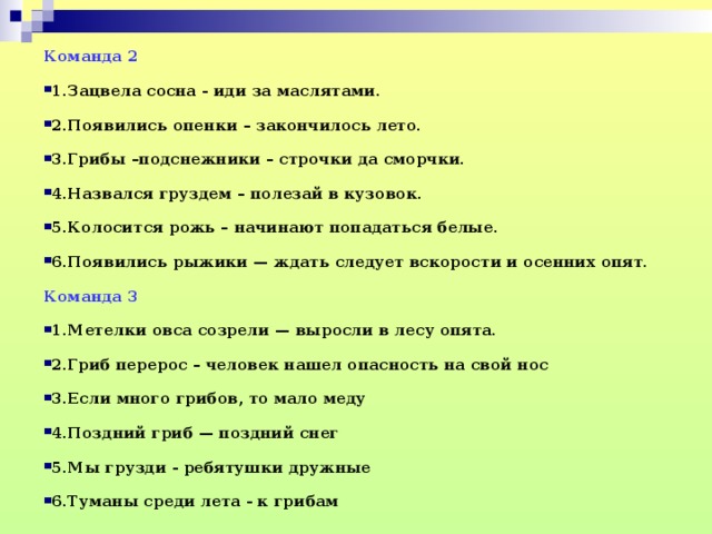 Команда 2 1.Зацвела сосна - иди за маслятами. 2.Появились опенки – закончилось лето. 3.Грибы –подснежники – строчки да сморчки. 4.Назвался груздем – полезай в кузовок. 5.Колосится рожь – начинают попадаться белые. 6.Появились рыжики — ждать следует вскорости и осенних опят. Команда 3