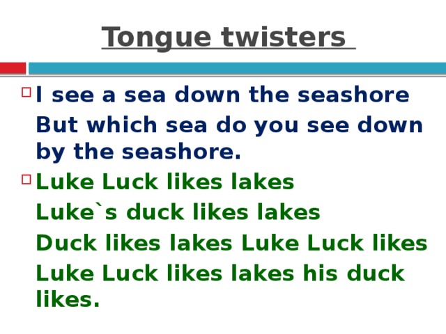 Tongue twisters I see a sea down the seashore  But which sea do you see down by the seashore. Luke Luck likes lakes  Luke`s duck likes lakes  Duck likes lakes Luke Luck likes  Luke Luck likes lakes his duck likes.